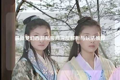 最新梦幻西游私服网深度解析与玩法推荐