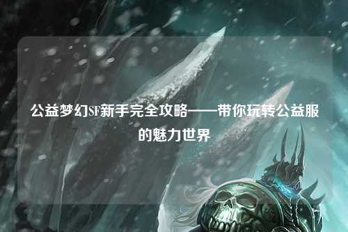 公益梦幻SF新手完全攻略——带你玩转公益服的魅力世界