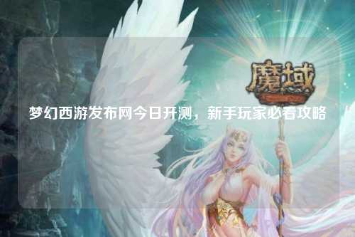 梦幻西游发布网今日开测，新手玩家必看攻略