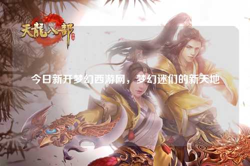 今日新开梦幻西游网，梦幻迷们的新天地