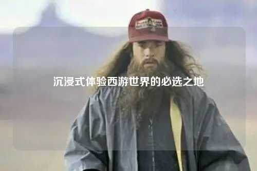 沉浸式体验西游世界的必选之地