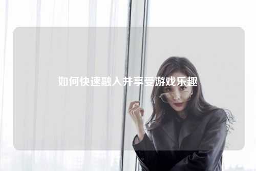 如何快速融入并享受游戏乐趣