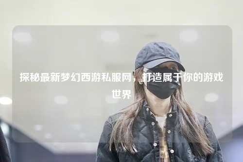 探秘最新梦幻西游私服网，打造属于你的游戏世界