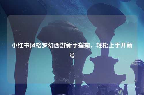 小红书风格梦幻西游新手指南，轻松上手开新号