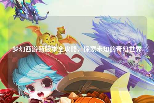 梦幻西游新版本全攻略，探索未知的奇幻世界