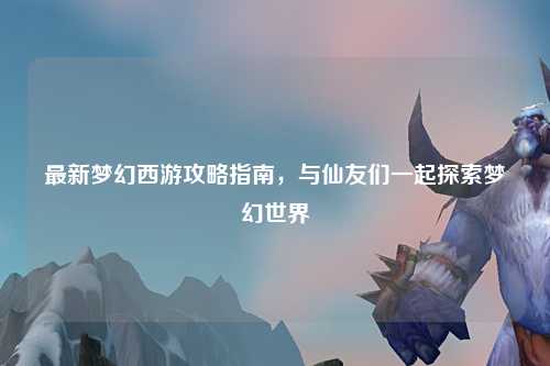 最新梦幻西游攻略指南，与仙友们一起探索梦幻世界