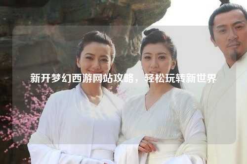 新开梦幻西游网站攻略，轻松玩转新世界